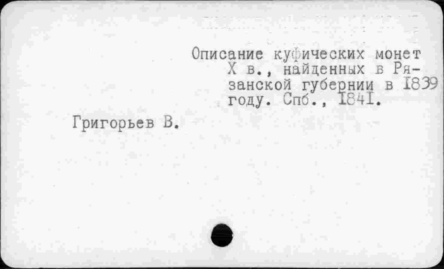 ﻿Григорьев В.
Описание куфических монет X в., найденных в Рязанской губернии в 1839 году. Опб., 1841.